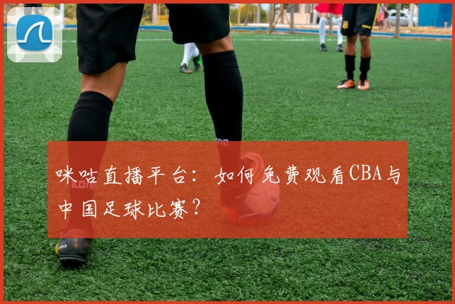 咪咕直播平台：如何免费观看CBA与中国足球比赛？