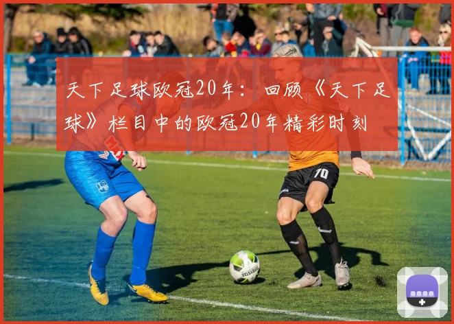 天下足球欧冠20年：回顾《天下足球》栏目中的欧冠20年精彩时刻